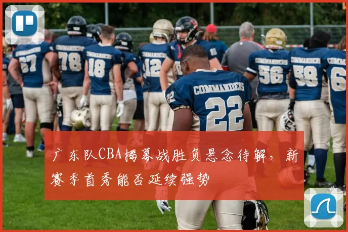 广东队CBA揭幕战胜负悬念待解，新赛季首秀能否延续强势