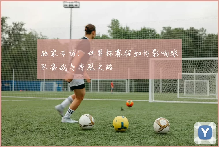 独家专访：世界杯赛程如何影响球队备战与夺冠之路
