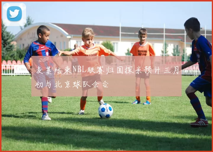 麦基结束NBL联赛归国探亲预计三月初与北京球队会合