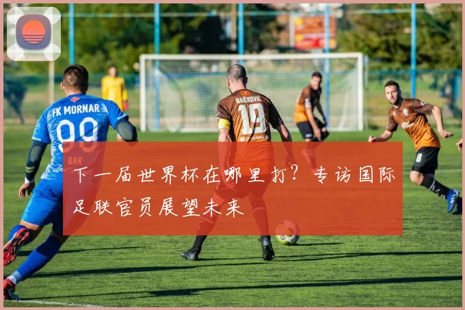 下一届世界杯在哪里打?专访国际足联官员展望未来