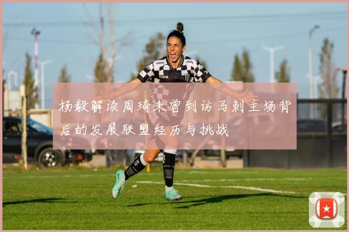 杨毅解读周琦未曾到访马刺主场背后的发展联盟经历与挑战