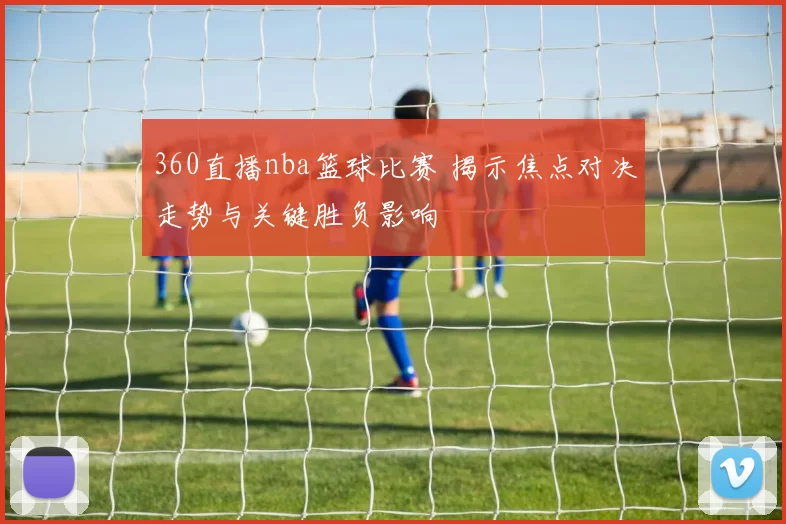360直播nba篮球比赛 揭示焦点对决走势与关键胜负影响