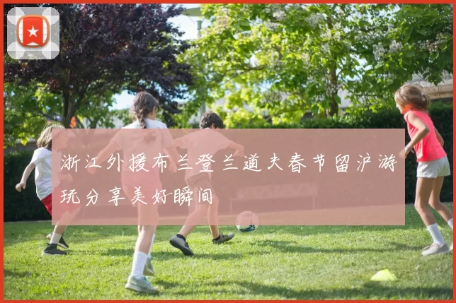 浙江外援布兰登兰道夫春节留沪游玩分享美好瞬间