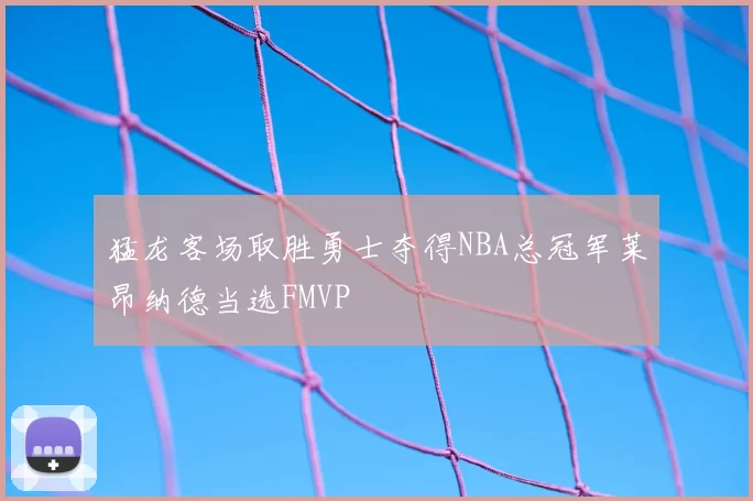 猛龙客场取胜勇士夺得NBA总冠军莱昂纳德当选FMVP