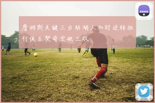 詹姆斯关键三分助湖人加时逆转独行侠东契奇空砍三双