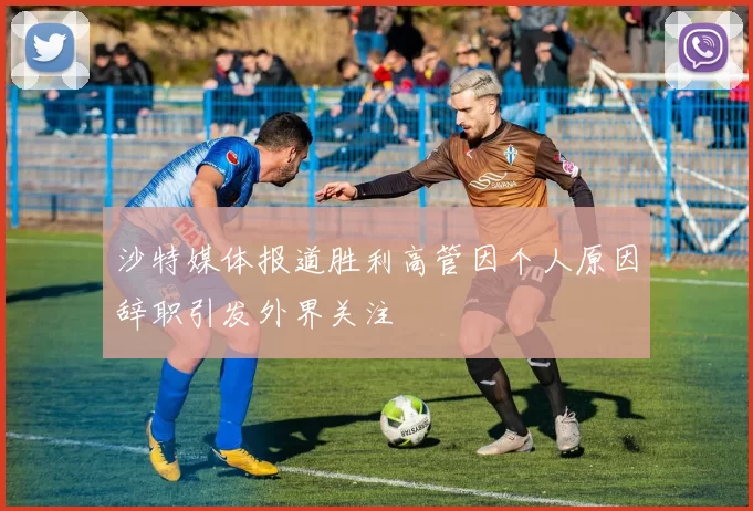 沙特媒体报道胜利高管因个人原因辞职引发外界关注