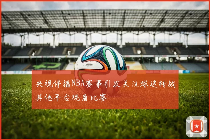 央视停播NBA赛事引发关注球迷转战其他平台观看比赛