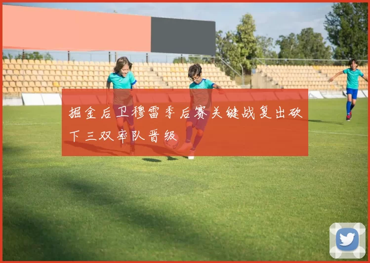 掘金后卫穆雷季后赛关键战复出砍下三双率队晋级
