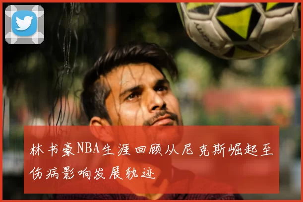 林书豪NBA生涯回顾从尼克斯崛起至伤病影响发展轨迹