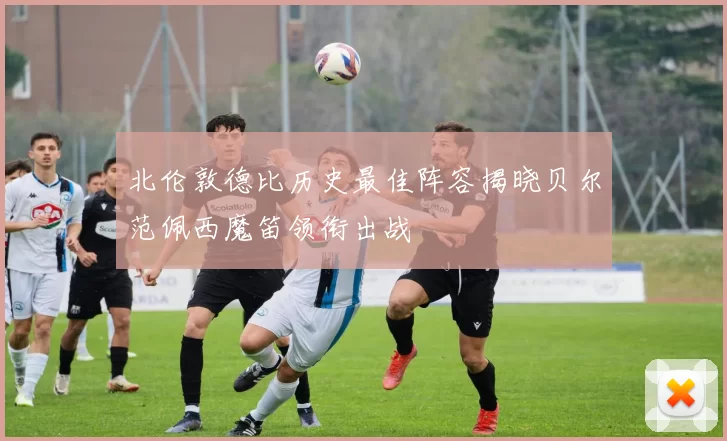 北伦敦德比历史最佳阵容揭晓贝尔范佩西魔笛领衔出战