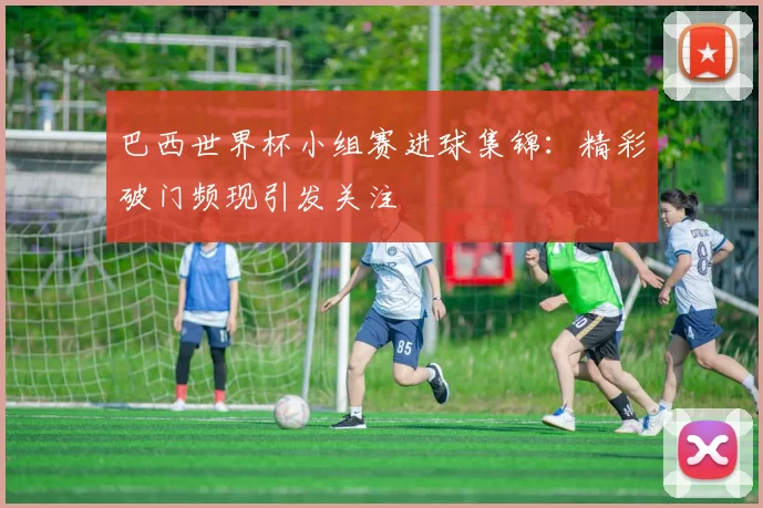 巴西世界杯小组赛进球集锦：精彩破门频现引发关注