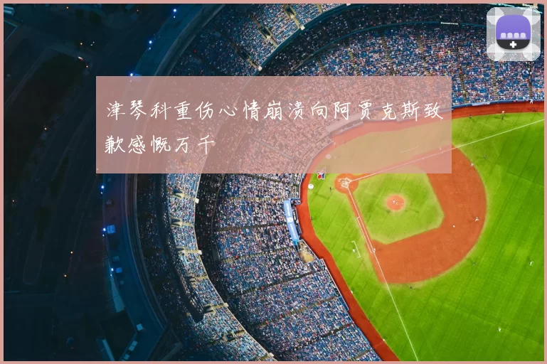 津琴科重伤心情崩溃向阿贾克斯致歉感慨万千