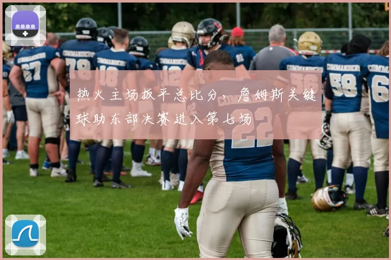 热火主场扳平总比分，詹姆斯关键球助东部决赛进入第七场
