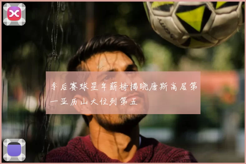 季后赛球星年薪榜揭晓唐斯高居第一亚历山大位列第五