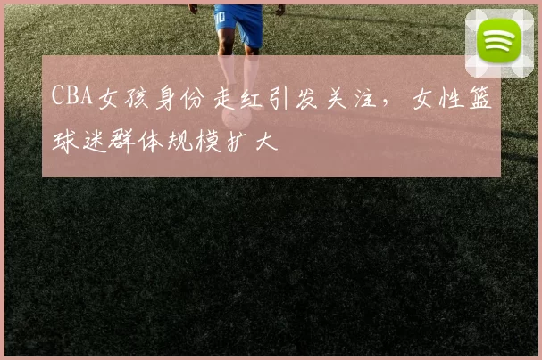 CBA女孩身份走红引发关注，女性篮球迷群体规模扩大