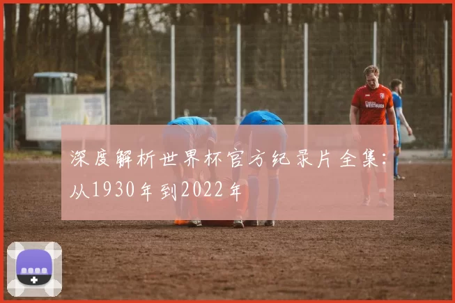 深度解析世界杯官方纪录片全集：从1930年到2022年