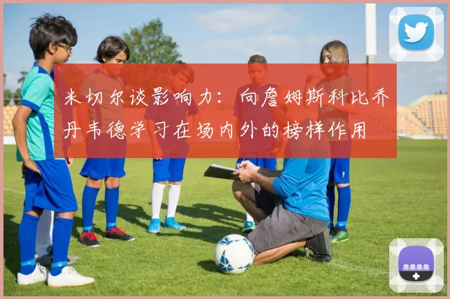 米切尔谈影响力：向詹姆斯科比乔丹韦德学习在场内外的榜样作用