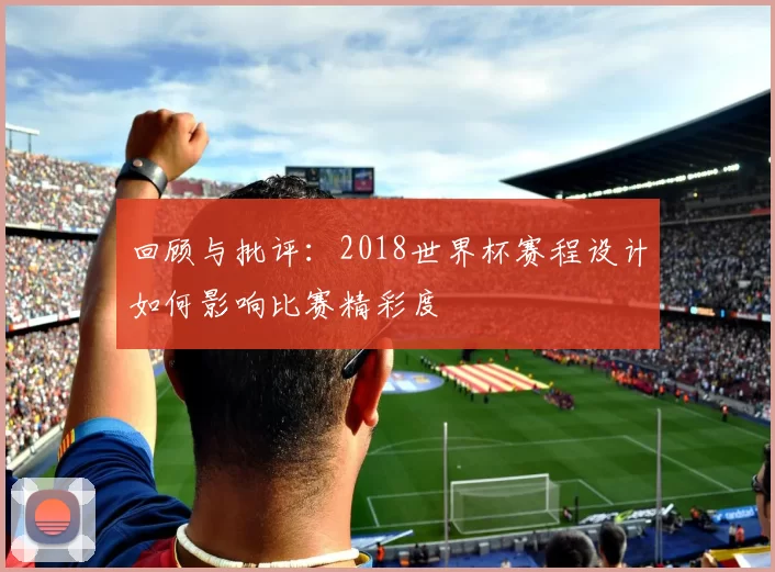 回顾与批评：2018世界杯赛程设计如何影响比赛精彩度