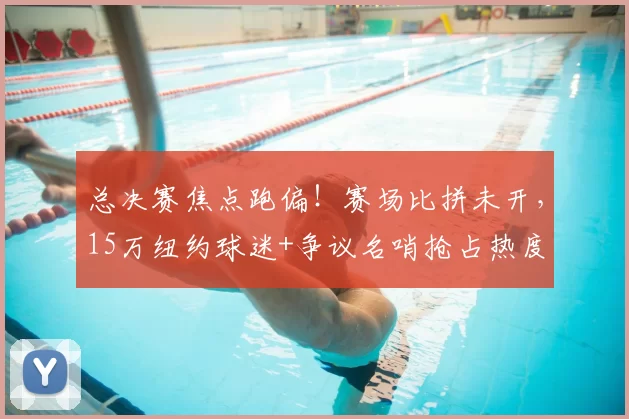 总决赛焦点跑偏！赛场比拼未开，15万纽约球迷+争议名哨抢占热度