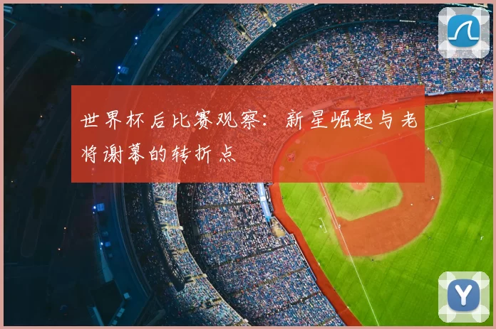 世界杯后比赛观察:新星崛起与老将谢幕的转折点