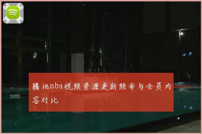 腾讯nba视频资源更新频率与会员内容对比