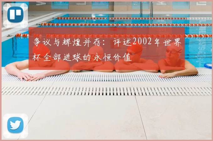 争议与辉煌并存:评述2002年世界杯全部进球的永恒价值