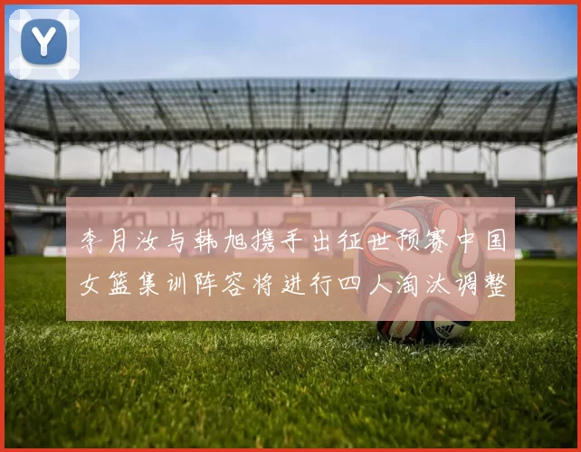 李月汝与韩旭携手出征世预赛中国女篮集训阵容将进行四人淘汰调整