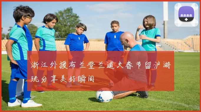 浙江外援布兰登兰道夫春节留沪游玩分享美好瞬间