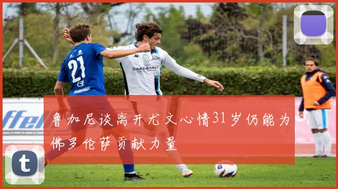 鲁加尼谈离开尤文心情31岁仍能为佛罗伦萨贡献力量