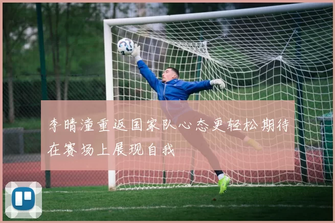 李晴潼重返国家队心态更轻松期待在赛场上展现自我