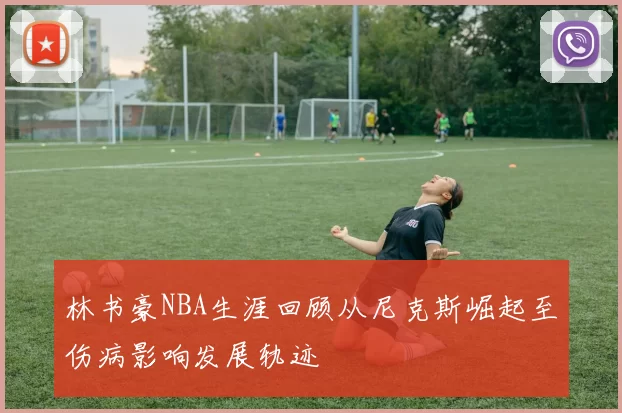 林书豪NBA生涯回顾从尼克斯崛起至伤病影响发展轨迹