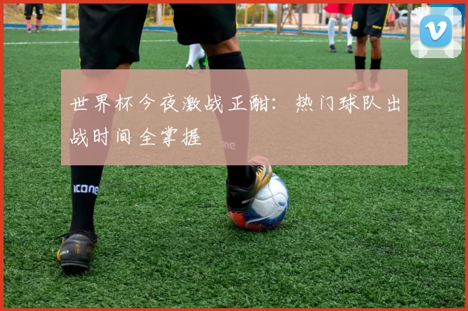 世界杯今夜激战正酣：热门球队出战时间全掌握
