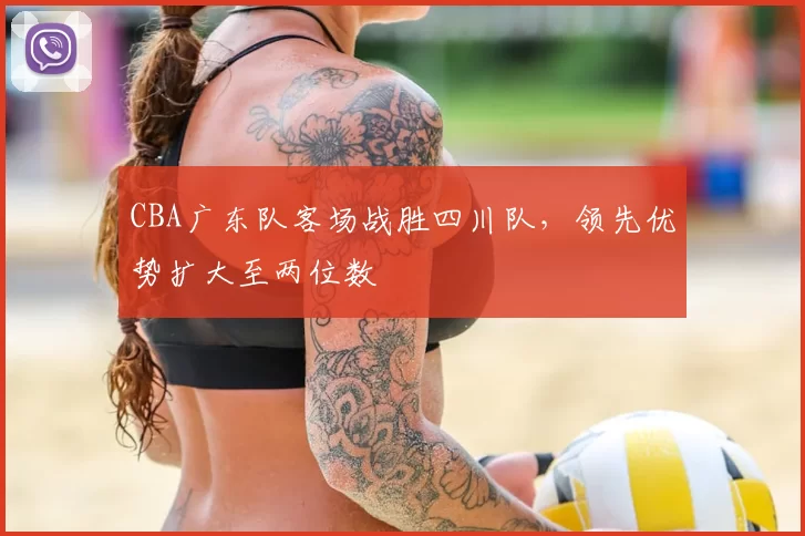 CBA广东队客场战胜四川队，领先优势扩大至两位数
