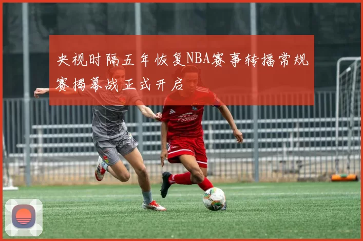 央视时隔五年恢复NBA赛事转播常规赛揭幕战正式开启