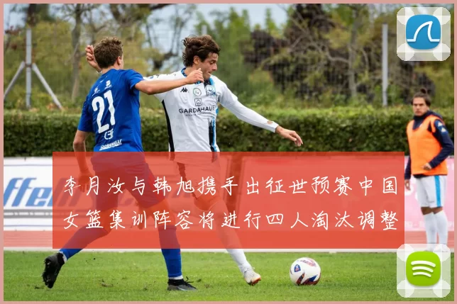 李月汝与韩旭携手出征世预赛中国女篮集训阵容将进行四人淘汰调整