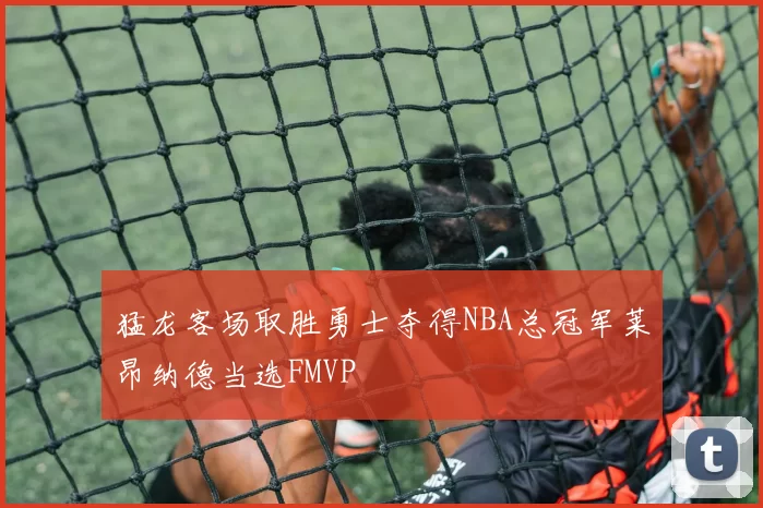 猛龙客场取胜勇士夺得NBA总冠军莱昂纳德当选FMVP