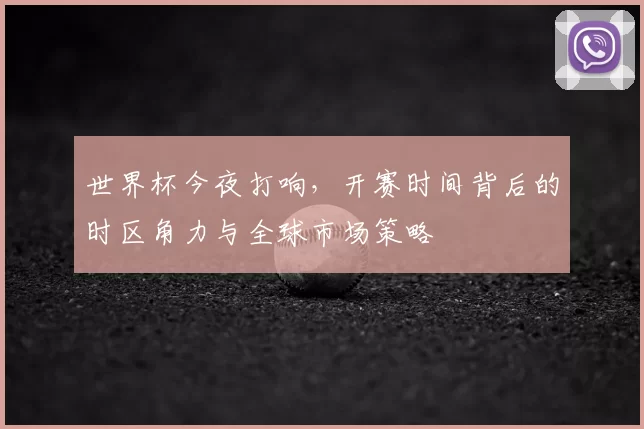 世界杯今夜打响，开赛时间背后的时区角力与全球市场策略