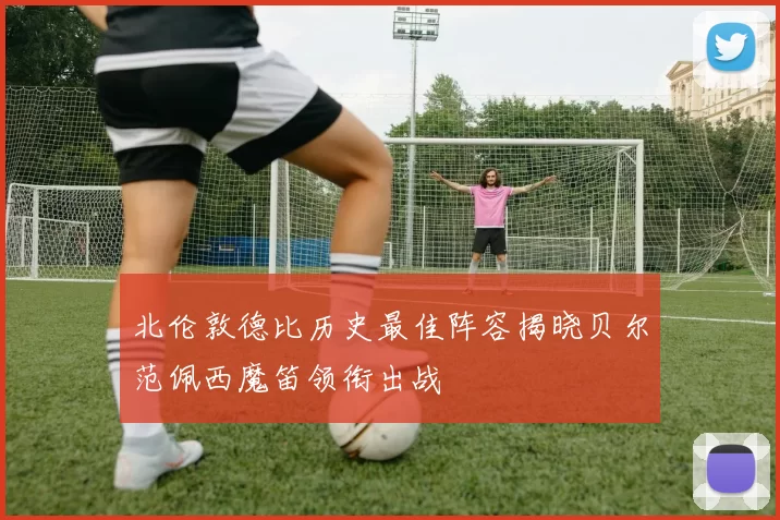 北伦敦德比历史最佳阵容揭晓贝尔范佩西魔笛领衔出战