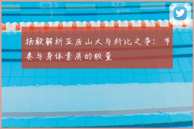 杨毅解析亚历山大与科比之争:节奏与身体素质的较量