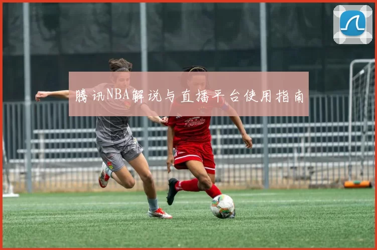 腾讯NBA解说与直播平台使用指南