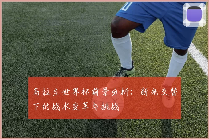 乌拉圭世界杯前景分析:新老交替下的战术变革与挑战