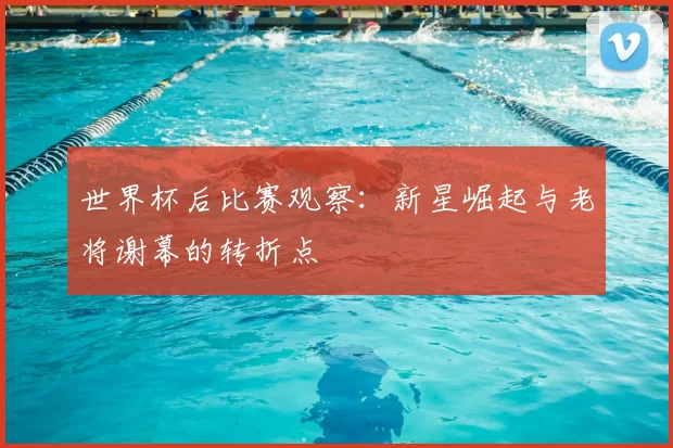 世界杯后比赛观察:新星崛起与老将谢幕的转折点