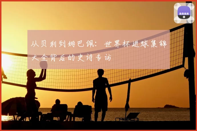 从贝利到姆巴佩：世界杯进球集锦大全背后的史诗专访