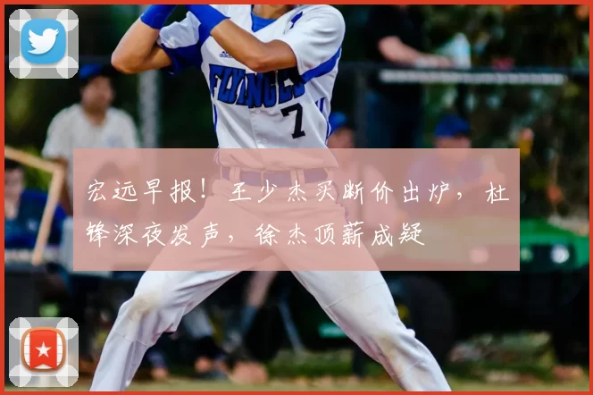 宏远早报！王少杰买断价出炉，杜锋深夜发声，徐杰顶薪成疑