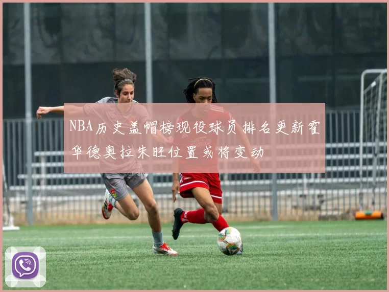 NBA历史盖帽榜现役球员排名更新霍华德奥拉朱旺位置或将变动