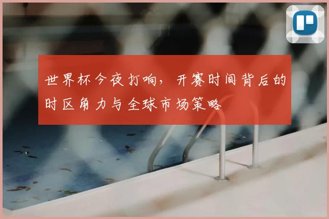 世界杯今夜打响，开赛时间背后的时区角力与全球市场策略