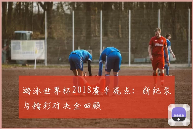 游泳世界杯2018赛季亮点：新纪录与精彩对决全回顾