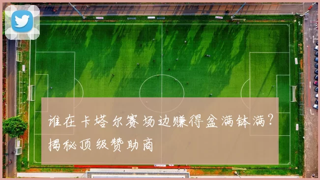 谁在卡塔尔赛场边赚得盆满钵满？揭秘顶级赞助商