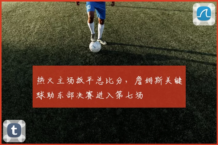 热火主场扳平总比分，詹姆斯关键球助东部决赛进入第七场