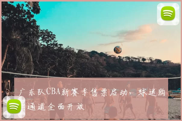广东队CBA新赛季售票启动，球迷购票通道全面开放